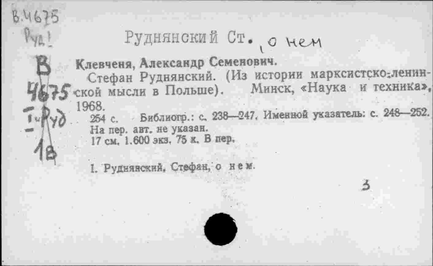 ﻿
т’_ Руднянский Ст. ЧелА
А	Клевченя, Александр Семенович.
р Стефан Руднянский. (Из истории марксистско;ленин-мысли в Польше). Минск, «Наука и техника»,
1968
7-Р-Д	254 с. Библиопр.: с. 238—247, Именной указатель: с. 248—252.
— ; \ . На пер. авт. не указан.
4 V 17 см. 1.600 экз. 75 к. В пер.
I. Руднянский, Стефан, о нем.